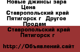 Новые джинсы зара › Цена ­ 2 500 - Ставропольский край, Пятигорск г. Другое » Продам   . Ставропольский край,Пятигорск г.